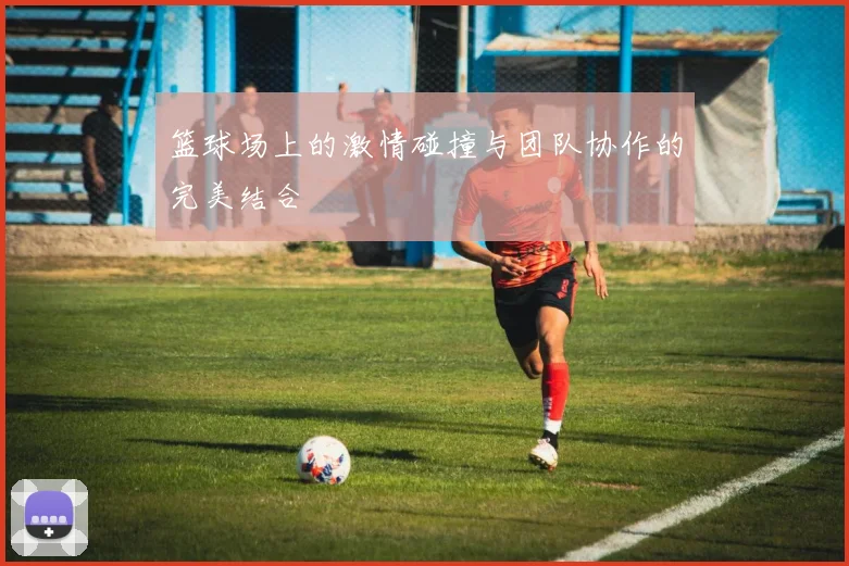 篮球场上的激情碰撞与团队协作的完美结合