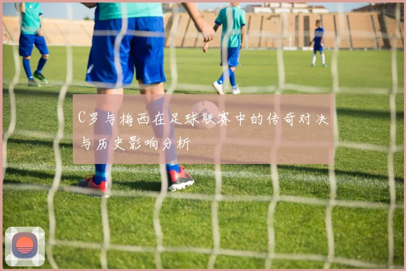 C罗与梅西在足球联赛中的传奇对决与历史影响分析