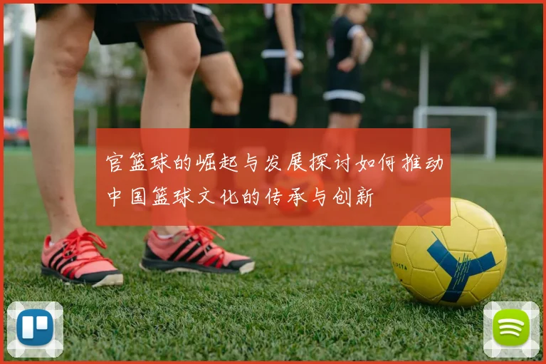 官篮球的崛起与发展探讨如何推动中国篮球文化的传承与创新