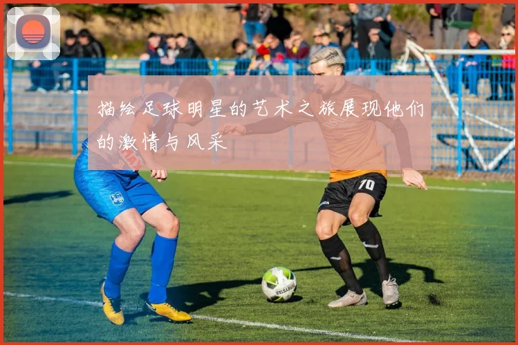描绘足球明星的艺术之旅展现他们的激情与风采