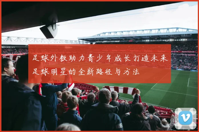 足球外教助力青少年成长打造未来足球明星的全新路径与方法
