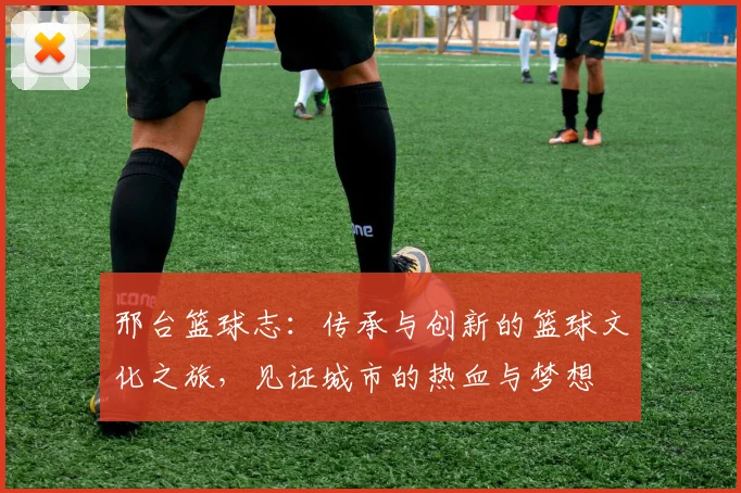 邢台篮球志：传承与创新的篮球文化之旅，见证城市的热血与梦想