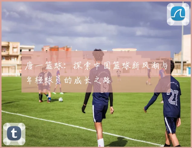 唐一篮球：探索中国篮球新风潮与年轻球员的成长之路