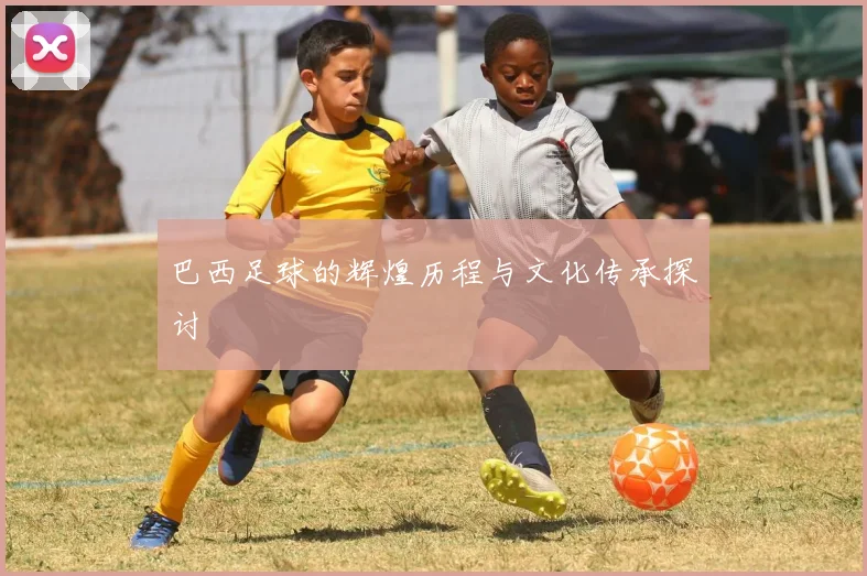 巴西足球的辉煌历程与文化传承探讨