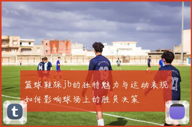篮球鞋踩jb的独特魅力与运动表现如何影响球场上的胜负决策