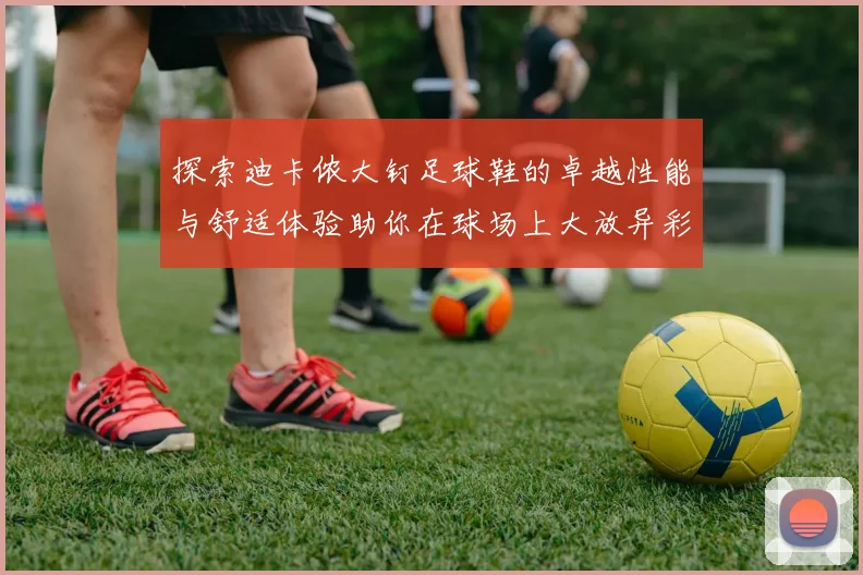 探索迪卡侬大钉足球鞋的卓越性能与舒适体验助你在球场上大放异彩